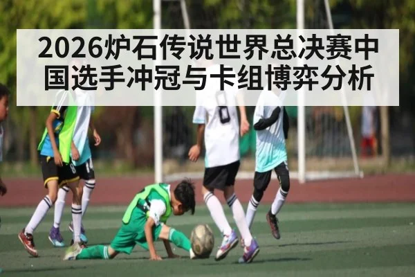 2026炉石传说世界总决赛中国选手冲冠与卡组博弈分析